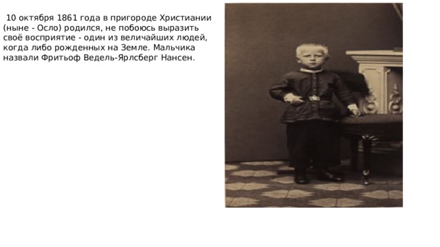  10 октября 1861 года в пригороде Христиании (ныне - Осло) родился, не побоюсь выразить своё восприятие - один из величайших людей, когда либо рожденных на Земле. Мальчика назвали Фритьоф Ведель-Ярлсберг Нансен. 