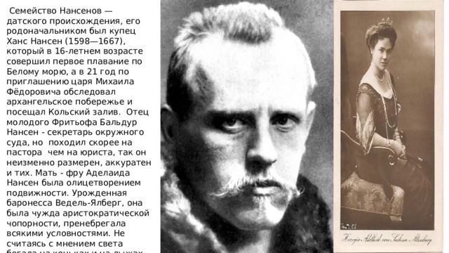  Семейство Нансенов — датского происхождения, его родоначальником был купец Ханс Нансен (1598—1667), который в 16-летнем возрасте совершил первое плавание по Белому морю, а в 21 год по приглашению царя Михаила Фёдоровича обследовал архангельское побережье и посещал Кольский залив. Отец молодого Фритьофа Бальдур Нансен - секретарь окружного суда, но походил скорее на пастора чем на юриста, так он неизменно размерен, аккуратен и тих. Мать - фру Аделаида Нансен была олицетворением подвижности. Урожденная баронесса Ведель-Ялберг, она была чужда аристократической чопорности, пренебрегала всякими условностями. Не считаясь с мнением света бегала на коньках и на лыжах, не брезгала никакой работой. Сама обшивала детей, а на досуге много читала. 