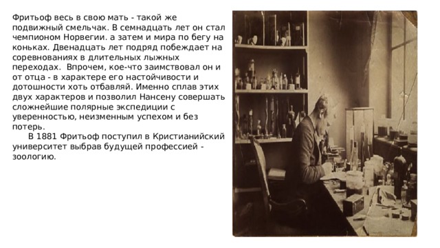 Фритьоф весь в свою мать - такой же подвижный смельчак. В семнадцать лет он стал чемпионом Норвегии. а затем и мира по бегу на коньках. Двенадцать лет подряд побеждает на соревнованиях в длительных лыжных переходах. Впрочем, кое-что заимствовал он и от отца - в характере его настойчивости и дотошности хоть отбавляй. Именно сплав этих двух характеров и позволил Нансену совершать сложнейшие полярные экспедиции с уверенностью, неизменным успехом и без потерь.  В 1881 Фритьоф поступил в Кристианийский университет выбрав будущей профессией - зоологию. 