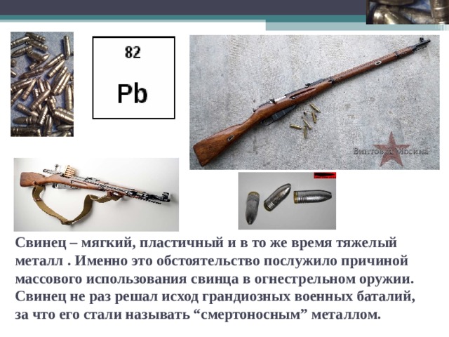 Свинец – мягкий, пластичный и в то же время тяжелый металл . Именно это обстоятельство послужило причиной массового использования свинца в огнестрельном оружии. Свинец не раз решал исход грандиозных военных баталий, за что его стали называть “смертоносным” металлом.   