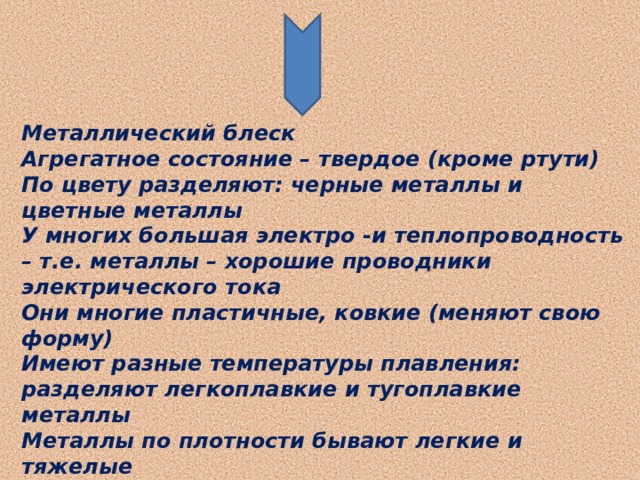 Металлический блеск Агрегатное состояние – твердое (кроме ртути) По цвету разделяют: черные металлы и цветные металлы У многих большая электро -и теплопроводность – т.е. металлы – хорошие проводники электрического тока Они многие пластичные, ковкие (меняют свою форму) Имеют разные температуры плавления: разделяют легкоплавкие и тугоплавкие металлы Металлы по плотности бывают легкие и тяжелые Металлы могут быть мягкими (например - калий, литий, натрий – они режутся  ножом и тверды ми (например - хром, которым можно резать стекло)  