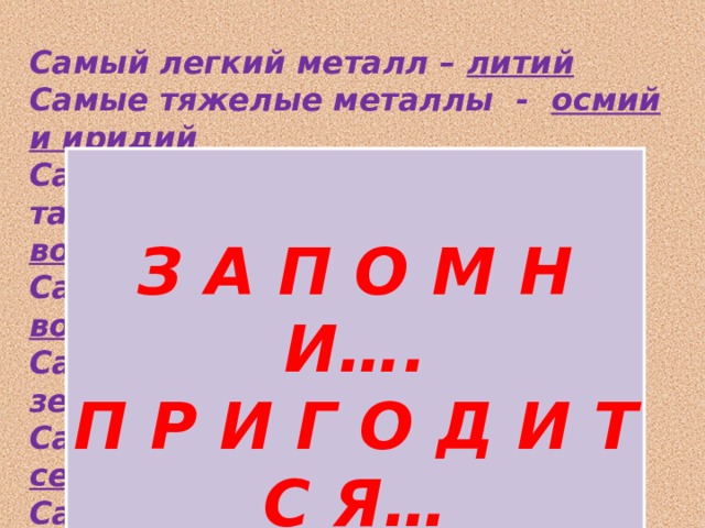 Самый легкий металл – литий Самые тяжелые металлы - осмий и иридий Самый твердый металл – хром , также твердые - ванадий и вольфрам Самые тугоплавкие металлы - вольфрам и рений Самый распространенный на земном шаре— алюминий Самые электропроводные – серебро, медь и алюминий Самые пластичные – золото, серебро и медь     З А П О М Н И…. П Р И Г О Д И Т С Я… 