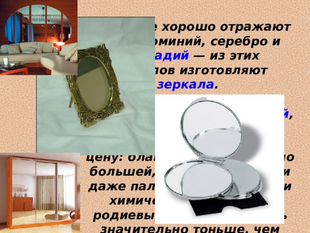 Наиболее хорошо отражают свет алюминий, серебро и палладий  — из этих металлов изготовляют зеркала . Для изготовления зеркал иногда применяется и родий , несмотря на его исключительно высокую цену: благодаря значительно большей, чем у серебра или даже палладия, твёрдости и химической стойкости, родиевый слой может быть значительно тоньше, чем серебряный. 