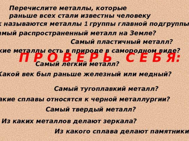 Перечислите металлы, которые раньше всех стали известны человеку Как называются металлы 1 группы главной подгруппы? Самый распространенный металл на Земле? Самый пластичный металл? Какие металлы есть в природе в самородном виде? П Р О В Е Р Ь С Е Б Я: Самый легкий металл? Какой век был раньше железный или медный ? Самый тугоплавкий металл ? Какие сплавы относятся к черной металлургии? Самый твердый металл? Из каких металлов делают зеркала ? Из какого сплава делают памятники? 