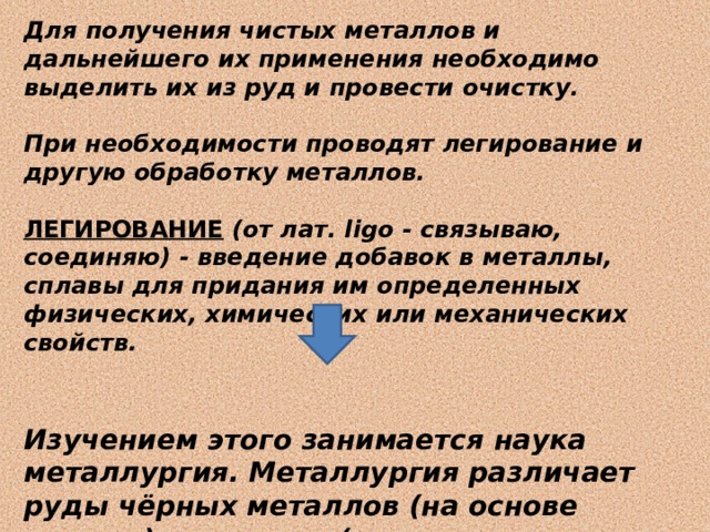 Для получения чистых металлов и дальнейшего их применения необходимо выделить их из руд и провести очистку.  При необходимости проводят легирование и другую обработку металлов.  ЛЕГИРОВАНИЕ  (от лат. ligo - связываю, соединяю) - введение добавок в металлы, сплавы для придания им определенных физических, химических или механических свойств.   Изучением этого занимается наука металлургия. Металлургия различает руды чёрных металлов (на основе железа) и цветных (в их состав не входит железо, всего около 70 элементов).  