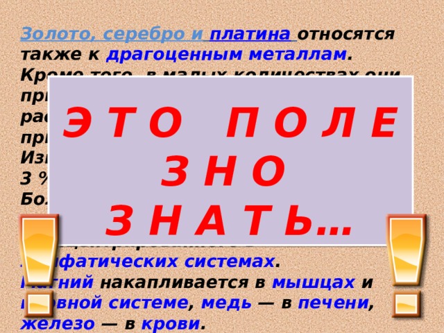 Золото, серебро и  платина  относятся также к драгоценным металлам . Кроме того, в малых количествах они присутствуют в морской воде, растениях, живых организмах (играя при этом важную роль). Известно, что организм человека на 3 % состоит из металлов . Больше всего в наших клетках  кальция и натрия , сконцентрированного в лимфатических системах . Магний накапливается в мышцах и нервной системе , медь  — в печени , железо  — в крови .  Э Т О П О Л Е З Н О  З Н А Т Ь… 