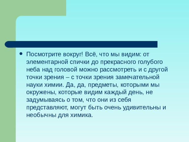 Посмотрите вокруг! Всё, что мы видим: от элементарной спички до прекрасного голубого неба над головой можно рассмотреть и с другой точки зрения – с точки зрения замечательной науки химии. Да, да, предметы, которыми мы окружены, которые видим каждый день, не задумываясь о том, что они из себя представляют, могут быть очень удивительны и необычны для химика. 