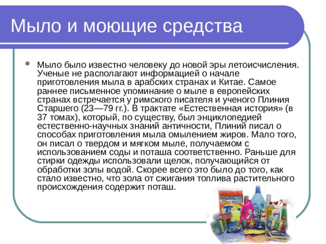 Мыло и моющие средства Мыло было известно человеку до новой эры летоисчисления. Ученые не располагают информацией о начале приготовления мыла в арабских странах и Китае. Самое раннее письменное упоминание о мыле в европейских странах встречается у римского писателя и ученого Плиния Старшего (23—79 гг.). В трактате «Естественная история» (в 37 томах), который, по существу, был энциклопедией естественно-научных знаний античности, Плиний писал о способах приготовления мыла омылением жиров. Мало того, он писал о твердом и мягком мыле, получаемом с использованием соды и поташа соответственно. Раньше для стирки одежды использовали щелок, получающийся от обработки золы водой. Скорее всего это было до того, как стало известно, что зола от сжигания топлива растительного происхождения содержит поташ. 