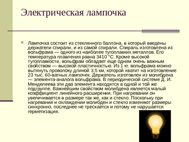 Электрическая лампочка   Лампочка состоит из стеклянного баллона, в который введены держатели спирали, и из самой спирали. Спираль изготовлена из вольфрама — одного из наиболее тугоплавких металлов. Его температура плавления равна 3410 °С. Кроме высокой тугоплавкости, вольфрам обладает еще одним очень важным свойством — высокой пластичностью. Из 1 кг. вольфрама можно вытянуть проволоку длиной 3,5 км, которой хватит на изготовление 23 тыс. 60-ватных лампочек. Держатель изготовлен из молибдена — элемента-аналога вольфрама. В периодической системе Д. И. Менделеева эти два элемента находятся в одной и той же подгруппе. Важнейшим свойством молибдена является малый коэффициент линейного расширения. При нагревании он увеличивается в размере так же, как и стекло. Поскольку при нагревании и охлаждении молибден и стекло изменяют размеры синхронно, последнее не трескается и потому не нарушается герметизация. 