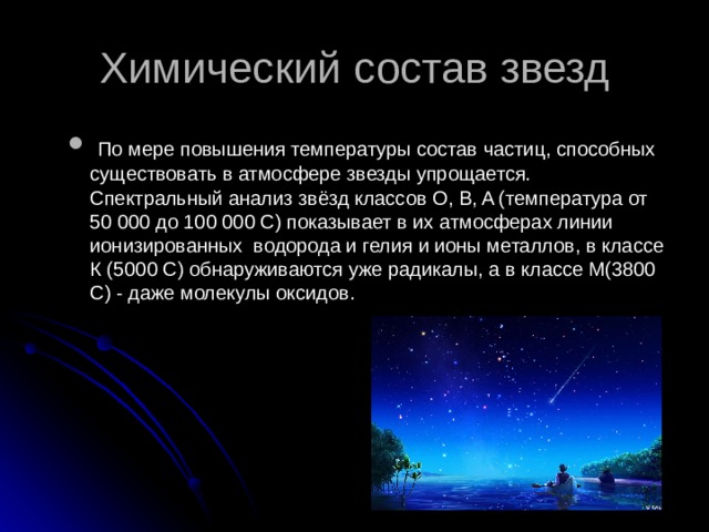 Химический состав звезд  По мере повышения температуры состав частиц, способных существовать в атмосфере звезды упрощается. Спектральный анализ звёзд классов О, B, A (температура от 50 000 до 100 000 С) показывает в их атмосферах линии ионизированных водорода и гелия и ионы металлов, в классе К (5000 С) обнаруживаются уже радикалы, а в классе М(3800 С) - даже молекулы оксидов.  По мере повышения температуры состав частиц, способных существовать в атмосфере звезды упрощается. Спектральный анализ звёзд классов О, B, A (температура от 50 000 до 100 000 С) показывает в их атмосферах линии ионизированных водорода и гелия и ионы металлов, в классе К (5000 С) обнаруживаются уже радикалы, а в классе М(3800 С) - даже молекулы оксидов. 
