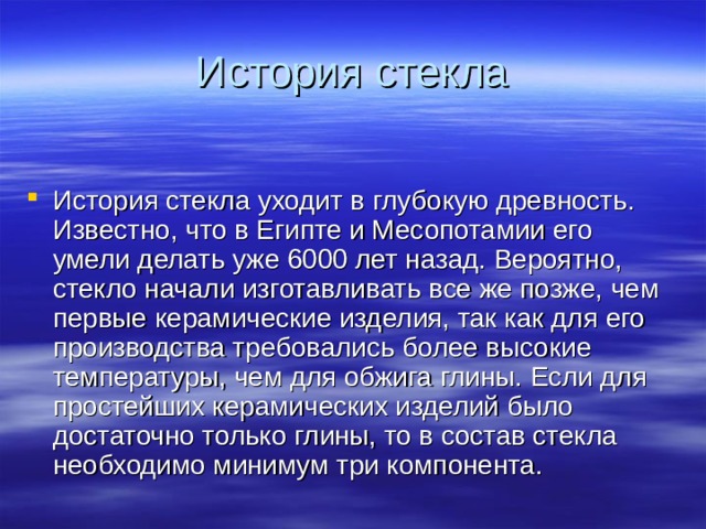 История стекла История стекла уходит в глубокую древность. Известно, что в Египте и Месопотамии его умели делать уже 6000 лет назад. Вероятно, стекло начали изготавливать все же позже, чем первые керамические изделия, так как для его производства требовались более высокие температуры, чем для обжига глины. Если для простейших керамических изделий было достаточно только глины, то в состав стекла необходимо минимум три компонента. 
