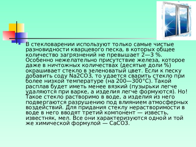 В стекловарении используют только самые чистые разновидности кварцевого песка, в которых общее количество загрязнений не превышает 2—3 %. Особенно нежелательно присутствие железа, которое даже в ничтожных количествах (десятые доли %) окрашивает стекло в зеленоватый цвет. Если к песку добавить соду Na2CO3, то удается сварить стекло при более низкой температуре (на 200—300°С). Такой расплав будет иметь менее вязкий (пузырьки легче удаляются при варке, а изделия легче формуются). Но! Такое стекло растворимо в воде, а изделия из него подвергаются разрушению под влиянием атмосферных воздействий. Для придания стеклу нерастворимости в воде в него вводят третий компонент — известь, известняк, мел. Все они характеризуются одной и той же химической формулой — СаСО3. 