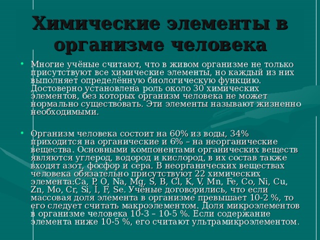 Химические элементы в организме человека Многие учёные считают, что в живом организме не только присутствуют все химические элементы, но каждый из них выполняет определённую биологическую функцию. Достоверно установлена роль около 30 химических элементов, без которых организм человека не может нормально существовать. Эти элементы называют жизненно необходимыми.  Организм человека состоит на 60% из воды, 34% приходится на органические и 6% – на неорганические вещества. Основными компонентами органических веществ являются углерод, водород и кислород, в их состав также входят азот, фосфор и сера. В неорганических веществах человека обязательно присутствуют 22 химических элемента:Ca, P, O, Na, Mg, S, B, Cl, K, V, Mn, Fe, Co, Ni, Cu, Zn, Mo, Cr, Si, I, F, Se. Учёные договорились, что если массовая доля элемента в организме превышает 10-2 %, то его следует считать макроэлементом. Доля микроэлементов в организме человека 10-3 – 10-5 %. Если содержание элемента ниже 10-5 %, его считают ультрамикроэлементом . 