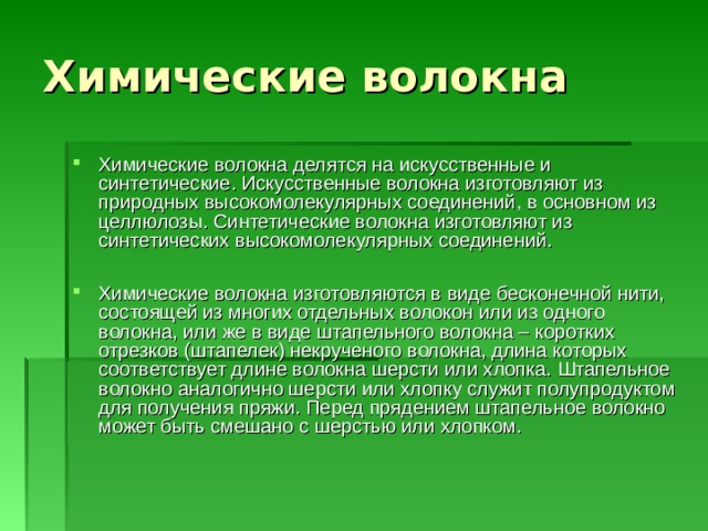 Химические волокна Химические волокна делятся на искусственные и синтетические. Искусственные волокна изготовляют из природных высокомолекулярных соединений, в основном из целлюлозы. Синтетические волокна изготовляют из синтетических высокомолекулярных соединений.  Химические волокна изготовляются в виде бесконечной нити, состоящей из многих отдельных волокон или из одного волокна, или же в виде штапельного волокна – коротких отрезков (штапелек) некрученого волокна, длина которых соответствует длине волокна шерсти или хлопка. Штапельное волокно аналогично шерсти или хлопку служит полупродуктом для получения пряжи. Перед прядением штапельное волокно может быть смешано с шерстью или хлопком. 