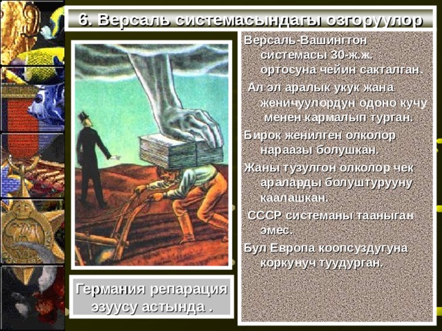 6. Версаль системасындагы озгоруулор Версаль-Вашингтон системасы 30-ж.ж. ортосуна чейин сакталган.  Ал эл аралык укук жана женичуулордун одоно кучу менен кармалып турган. Бирок женилген олколор нараазы болушкан. Жаны тузулгон олколор чек араларды болуштурууну каалашкан.  СССР системаны тааныган эмес. Бул Европа коопсуздугуна коркунуч туудурган. Германия репарация эзуусу астында . 