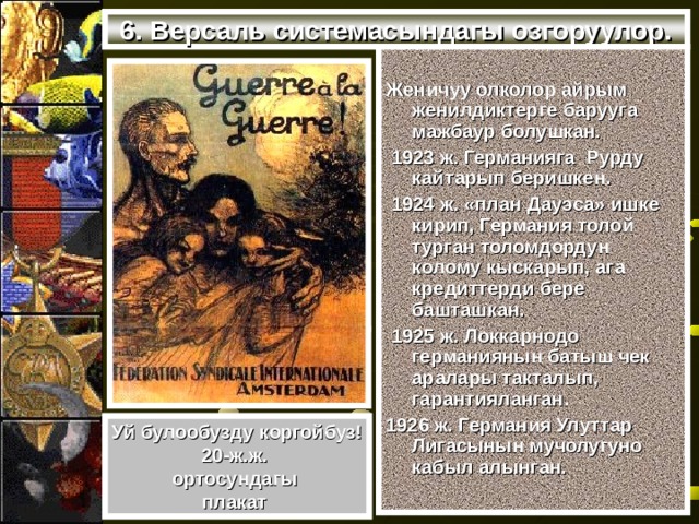 6. Версаль системасындагы озгоруулор.  Женичуу олколор айрым женилдиктерге барууга мажбаур болушкан.  1923 ж. Германияга Рурду кайтарып беришкен.  1924 ж. «план Дауэса» ишке кирип, Германия толой турган толомдордун колому кыскарып, ага кредиттерди бере башташкан.  1925 ж. Локкарнодо германиянын батыш чек аралары такталып, гарантияланган. 1926 ж. Германия Улуттар Лигасынын мучолугуно кабыл алынган. Уй булообузду коргойбуз! 20-ж.ж. ортосундагы плакат 