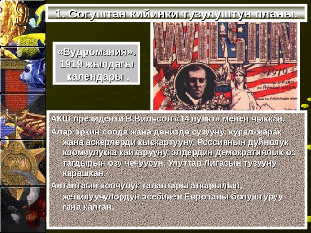 1. Согуштан кийинки тузулуштун планы. «Вудромания». 1919 жылдагы  календары . АКШ президенти В.Вильсон «14 пункт» менен чыккан. Алар эркин соода жана денизде сузууну, курал-жарак жана аскерлерди кыскартууну, Россиянын дуйнолук коомчулукка кайтарууну, элдердин демократиялык оз тагдырын озу чечуусун, Улуттар Лигасын тузууну карашкан. Антантаын копчулук талаптары аткарылып, женилуучулордун эсебинен Европаны болуштуруу гана калган. 
