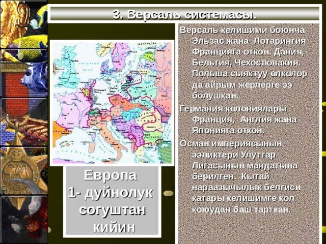 3. Версаль системасы. Версаль келишими боюнча Эльзас жана Лотарингия Францияга откон. Дания, Бельгия, Чехословакия, Польша сыяктуу олколор да айрым жерлерге ээ болушкан. Германия колониялары Франция, Англия жана Японияга откон. Осман империясынын ээликтери Улуттар Лигасынын мандатына берилген. Кытай нараазычылык белгиси катары келишимге кол коюудан баш тарткан. Европа 1- дуйнолук согуштан  кийин 