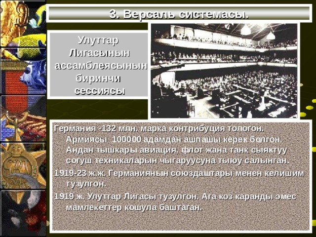 3. Версаль системасы. Улуттар Лигасынын  ассамблеясынын биринчи сессиясы Германия -132 млн. марка контрибуция тологон. Армиясы 100000 адамдан ашпашы керек болгон. Андан тышкары авиация, флот жана танк сыяктуу согуш техникаларын чыгаруусуна тыюу салынган. 1919-23 ж.ж. Германиянын союздаштары менен келишим тузулгон. 1919 ж. Улуттар Лигасы тузулгон. Ага коз каранды эмес мамлекеттер кошула баштаган. 