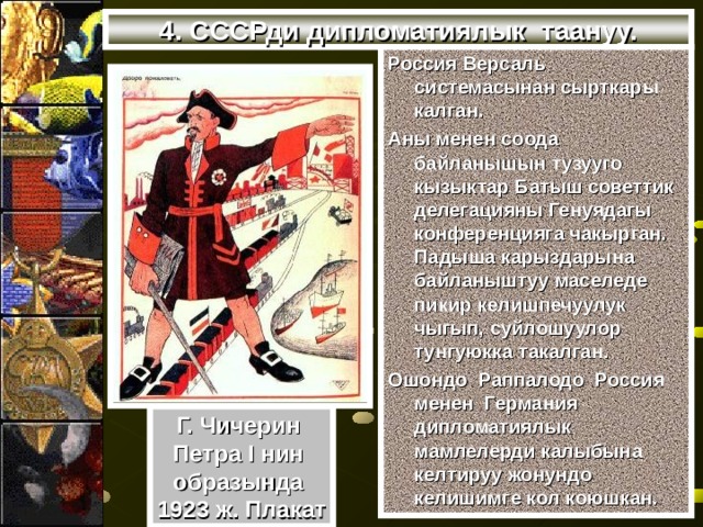 4. СССРди дипломатиялык таануу. Россия Версаль системасынан сырткары калган. Аны менен соода байланышын тузууго кызыктар Батыш советтик делегацияны Генуядагы конференцияга чакырган. Падыша карыздарына байланыштуу маселеде пикир келишпечуулук чыгып, суйлошуулор тунгуюкка такалган. Ошондо Раппалодо Россия менен Германия дипломатиялык мамлелерди калыбына келтируу жонундо келишимге кол коюшкан. Г. Чичерин Петра I нин образында 1923 ж. Плакат 