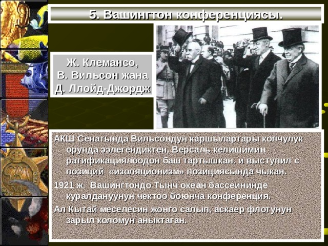 5. Вашингтон конференциясы. Ж. Клемансо, В. Вильсон жана Д. Ллойд-Джордж АКШ Сенатында Вильсондун каршылартары копчулук орунда ээлегендиктен, Версаль келишимин ратификациялоодон баш тартышкан. и выступил с позиций «изоляционизм» позициясында чыкан. 1921 ж. Вашингтондо Тынч океан бассеининде куралдануунун чектоо боюнча конференция. Ал Кытай меселесин жонго салып, аскаер флотунун зарыл коломун аныктаган. 
