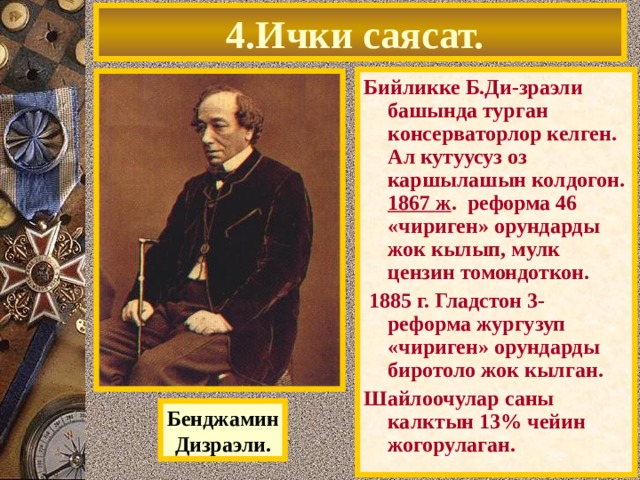 4.Ички саясат. Бийликке Б.Ди-зраэли башында турган консерваторлор келген. Ал кутуусуз оз каршылашын колдогон. 1867 ж . реформа 46 «чириген» орундарды жок кылып, мулк цензин томондоткон.  1885 г. Гладстон 3- реформа жургузуп «чириген» орундарды биротоло жок кылган. Шайлоочулар саны калктын 13% чейин жогорулаган. Бенджамин Дизраэли. 