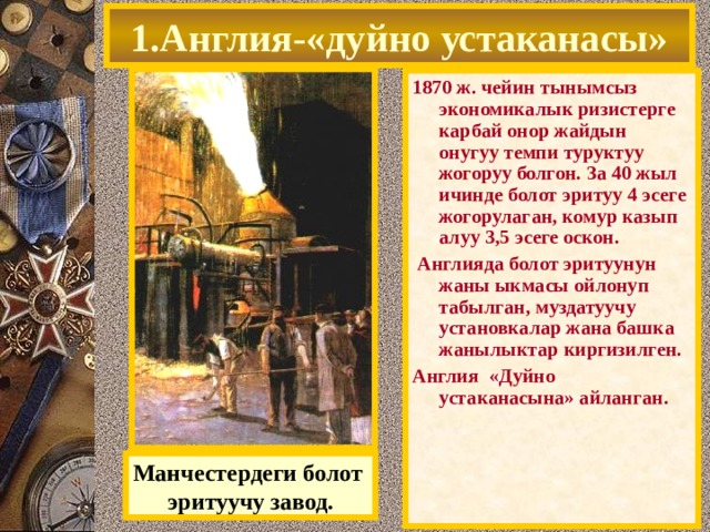 1.Англия-«дуйно устаканасы» 1870 ж. чейин тынымсыз экономикалык ризистерге карбай онор жайдын онугуу темпи туруктуу жогоруу болгон. За 40 жыл ичинде болот эритуу 4 эсеге жогорулаган, комур казып алуу 3,5 эсеге оскон.  Англияда болот эритуунун жаны ыкмасы ойлонуп табылган, муздатуучу установкалар жана башка жанылыктар киргизилген. Англия «Дуйно устаканасына» айланган. Манчестердеги болот эритуучу завод. 