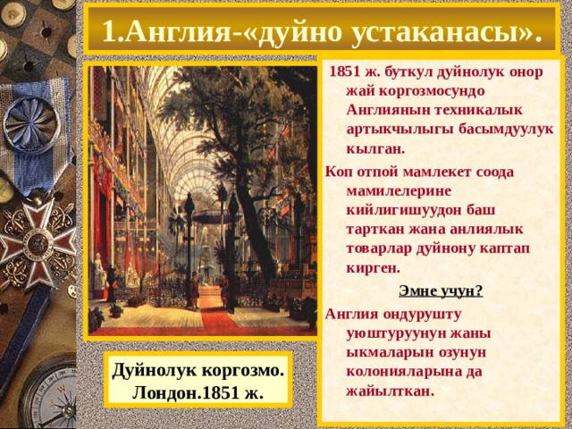 1.Англия-«дуйно устаканасы».  1851 ж. буткул дуйнолук онор жай коргозмосундо Англиянын техникалык артыкчылыгы басымдуулук кылган. Коп отпой мамлекет соода мамилелерине кийлигишуудон баш тарткан жана анлиялык товарлар дуйнону каптап кирген. Эмне учун? Англия ондурушту уюштуруунун жаны ыкмаларын озунун колонияларына да жайылткан. Дуйнолук коргозмо. Лондон.1851 ж. 