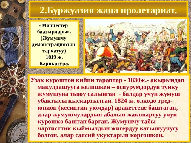 2.Буржуазия жана пролетариат. «Манчестер баатырлары». (Жумушчу демонстрациясын таркатуу) 1819 ж. Карикатура. Узак куроштон кийин тараптар - 1830ж.- акырындап макулдашууга келишкен – оспурумдордун тунку жумушуна тыюу салынган - балдар учун жумуш убактысы кыскартылган. 1824 ж. олкодо тред-юнион (кесиптик уюмдар) аракеттене баштаган, алар жумушчулардын абалын жакшыртуу учун курошко баштап барган. Жумушчу табы чартисттик кыймылдын жигердуу катышуучусу болгон, алар саясий укуктарын коргошкон. 