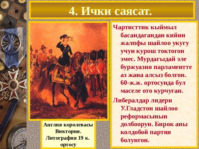 4. Ички саясат. Чартисттик кыймыл басандагандан кийин жалпфы шайлоо укугу учун курош токтогон эмес. Мурдагыдай эле буржуазия парламентте аз жана алсыз болгон. 60-ж.ж. ортосунда бул маселе ото курчуган. Либералдар лидери У.Гладстон шайлоо реформасынын долбоорун. Бирок аны колдобой партия болунгон. Англия королевасы Виктория. Литография 19 к. ортосу 