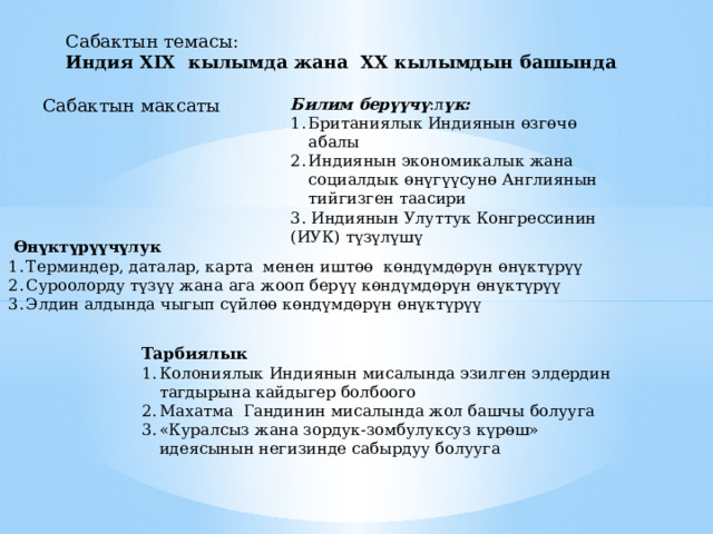 Сабактын темасы: Индия XIX кылымда жана XX кылымдын башында  Сабактын максаты Билим берүүчү :л үк: Британиялык Индиянын өзгөчө абалы Индиянын экономикалык жана социалдык өнүгүүсунө Англиянын тийгизген таасири 3. Индиянын Улуттук Конгрессинин (ИУК) түзүлүшү  Ө н ү кт ү р үү ч ү лук Терминдер, даталар, карта менен ишт өө к ө нд ү мд ө р ү н ө н ү кт ү р үү Суроолорду т үзүү жана ага жооп бер үү к ө нд ү мд ө р ү н ө н ү кт ү р үү Элдин алдында чыгып с үй л өө к ө нд ү мд ө р ү н ө н ү кт ү р үү Тарбиялык Колониялык Индиянын мисалында эзилген элдердин тагдырына кайдыгер болбоого Махатма Гандинин мисалында жол башчы болууга «Куралсыз жана зордук-зомбулуксуз к ү р ө ш» идеясынын негизинде сабырдуу болууга 