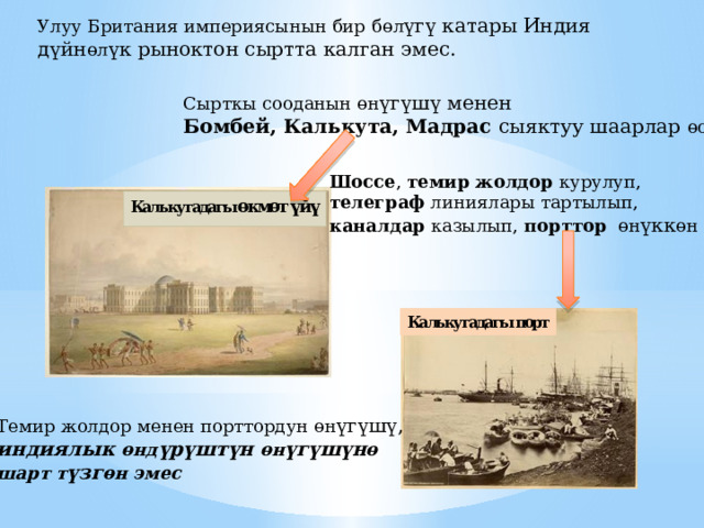 Улуу Британия империясынын бир б өл үгү катары Индия дүйн өл үк рыноктон сыртта калган эмес.  Сырткы сооданын өн үгүшү менен Бомбей, Калькута, Мадрас сыяктуу шаарлар өскөн Шоссе , темир жолдор курулуп, телеграф линиялары тартылып, каналдар казылып, порттор  өн үкк өн Темир жолдор менен порттордун өн үгүшү, индиялык өнд үрүштүн өн үгүшүн ө шарт т үзг өн эмес 
