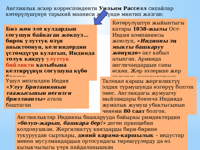 Англиялык аскер корреспонденти Уильям Расселл сипайлар к ө т ө р ү л ү ш үнүн тарыхий мааниси жөнүндө минтип жазган:  К ө т ө р ү л ү шт үн жыйынтыгы катары 1858-жылы Ост-Индия компаниясы жоюлуп, «Индияны эң мыкты башкаруу жөнүндө» акт кабыл алынган. Армияда англичандардын саны өскөн. Жер ээлерине жер салыгын жогорулатууга тыюу салынган Биз ж ө н эле кулдардын согушун байкаган жокпуз… бирок улуттук өзүн аныктоонун, келгиндердин үстөмдүгүн кулатып, Индияда толук кандуу улуттук бийликти калыбына келтирүүнүн согушуна күбө болдук. Ушул мезгилден Индия «Улуу Британиянын таажысынын негизги бриллианты» атала баштаган Тилекке каршы жергиликт үү элдин турмушунда ө зг ө р үү болгон эмес. Англиядагы жумушчу мыйзамдары боюнча Индияда жумалык жумуш убактысынын ченеми 80 саат болгон. Англиялыктар Индияны башкарууда байыркы римдиктердин «б ө луп-жарып, башкара бер!» деген принцибин колдонушкан. Жергиликт үү княздарды бири-бирине тукуруудан сырткары, диний карама-каршылык – индустар менен мусулмандардын ортосундагы тиреш үү л ө рду да ө з кызыкчылыгы ү ч ү н пайдаланышкан 