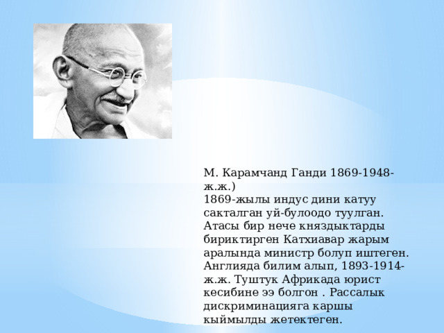 М. Карамчанд Ганди 1869-1948-ж.ж.) 1869-жылы индус дини катуу сакталган уй-булоодо туулган. Атасы бир нече княздыктарды бириктирген Катхиавар жарым аралында министр болуп иштеген. Англияда билим алып, 1893-1914-ж.ж. Туштук Африкада юрист кесибине ээ болгон . Рассалык дискриминацияга каршы кыймылды жетектеген. 