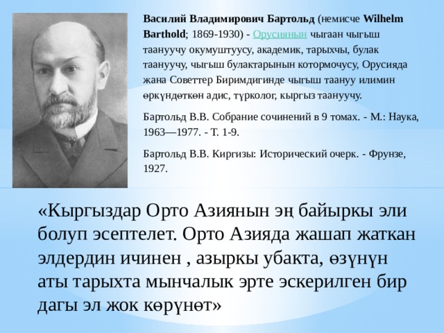 Василий Владимирович Бартольд  (немисче  Wilhelm Barthold ; 1869-1930) -  Орусиянын  чыгаан чыгыш таануучу окумуштуусу, академик, тарыхчы, булак таануучу, чыгыш булактарынын котормочусу, Орусияда жана Советтер Биримдигинде чыгыш таануу илимин өркүндөткөн адис, түрколог, кыргыз таануучу. Бартольд В.В. Собрание сочинений в 9 томах. - М.: Наука, 1963—1977. - Т. 1-9. Бартольд В.В. Киргизы: Исторический очерк. - Фрунзе, 1927. «Кыргыздар Орто Азиянын э ң байыркы эли болуп эсептелет. Орто Азияда жашап жаткан элдердин ичинен , азыркы убакта, ө з ү н ү н аты тарыхта мынчалык эрте эскерилген бир дагы эл жок к ө р ү н ө т» 