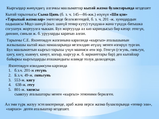 Кыргыздар ж ө н ү нд ө г ү алгачкы маалыматтар кытай жазма булактарында кездешет Кытай тарыхчысы Сыма Цянь (б. з. ч. 145—86-жж.) өзүнүн «Ши цзи» «Тарыхый жазмалар» эмгегинде белгилегендей, б. з. ч. 201 -ж. хунндардын падышасы Модэ шанүй (кыт. шанүй тенир куту) түндүккө жана түндүк-батышка согуштук жортуулга чыккан. Бул жортуулда ал көз карандысыз бир катар: генгүн, динлин, синьли ж. б. урууларды каратып алган. Ө өүң ӨҮҢ Тарыхчы С.Е. Яхонтовдун жазганына караганда «кыргыз» аталышынын жазылышы кытай жыл намааларында мезгилдин ө т ү ш ү менен ө зг ө р ү п турган. Бул маалыматтын кыргыз тарыхы үчүн мааниси өтө зор. Генгүн (гэгунь, гяньгун, цигу, кигу, кыямут, камут, когыр, кыргур ж. б. варианттары бар) деп кытайлар байыркы кыргыздарды аташкандыгы илимде толук далилденди.  Яхонтовдун изилд өө сун ө карганда б.з.ч. 201-ж гег ү нь Б.з.ч. 49-ж. гяньгунь 553-ж. кигу  638-ж. гегу 801-ж. хягясы  сыяктуу аталыштары менен «кыргыз» этноними берилген. Ал эми т ү рк жазуу эстеликтеринде, араб жана перси жазма булактарында «тенир эли»,  «хирхиз» деген аталыштар кездешет. 
