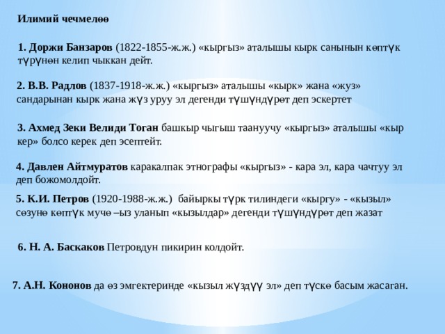 Илимий чечмелөө 1. Доржи Банзаров (1822-1855-ж.ж.) «кыргыз» аталышы кырк санынын көпт ү к т ү р ү нөн келип чыккан дейт. 2.  В.В. Радлов (1837-1918-ж.ж.) «кыргыз» аталышы «кырк» жана «жуз» сандарынан кырк жана ж ү з уруу эл дегенди т ү ш ү нд ү рөт деп эскертет 3.  Ахмед Зеки Велиди Тоган башкыр чыгыш таануучу «кыргыз» аталышы «кыр кер» болсо керек деп эсептейт. 4. Давлен Айтмуратов каракалпак этнографы «кыргыз» - кара эл, кара чачтуу эл деп божомолдойт. 5.  К.И. Петров (1920-1988-ж.ж.) байыркы т ү рк тилиндеги «кыргу» - «кызыл» сөзунө көпт ү к мучө –ыз уланып «кызылдар» дегенди т ү ш ү нд ү рөт деп жазат 6. Н. А. Баскаков Петровдун пикирин колдойт. 7.  А.Н. Кононов да өз эмгектеринде «кызыл ж ү зд үү эл» деп т ү скө басым жасаган. 