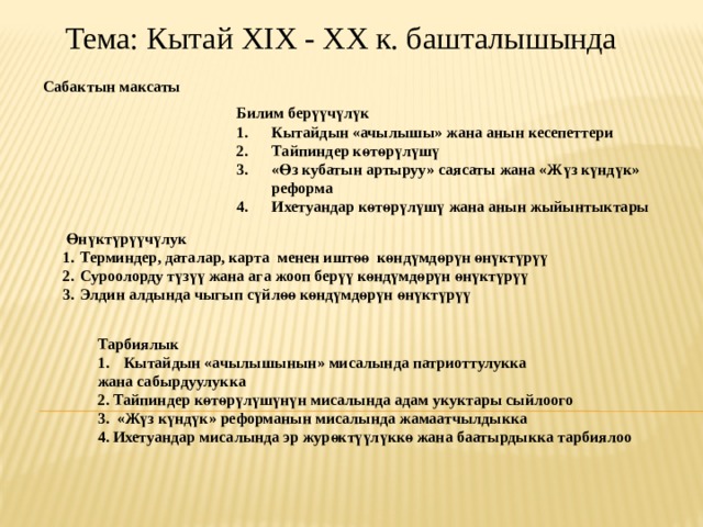 Тема: Кытай XIX - XX к. башталышында Сабактын максаты Билим бер үү ч ү л ү к Кытайдын «ачылышы» жана анын кесепеттери Тайпиндер к ө т ө р ү л ү ш ү « Ө з кубатын артыруу» саясаты жана «Ж ү з к ү нд ү к» реформа Ихетуандар к ө т ө р ү л ү ш ү жана анын жыйынтыктары  Ө н ү кт ү р үү ч ү лук Терминдер, даталар, карта менен ишт өө к ө нд ү мд ө р ү н ө н ү кт ү р үү Суроолорду т үзүү жана ага жооп бер үү к ө нд ү мд ө р ү н ө н ү кт ү р үү Элдин алдында чыгып с үй л өө к ө нд ү мд ө р ү н ө н ү кт ү р үү Тарбиялык Кытайдын «ачылышынын» мисалында патриоттулукка жана сабырдуулукка 2. Тайпиндер к ө т ө р ү л ү ш үнүн мисалында адам укуктары сыйлоого 3. «Жүз күндүк» реформанын мисалында жамаатчылдыкка 4. Ихетуандар мисалында эр журөктүүлүккө жана баатырдыкка тарбиялоо 