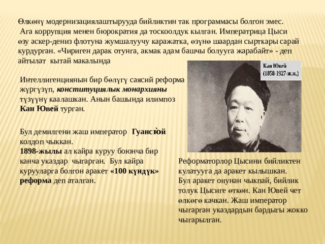 Ө лк ө н ү модернизациялаштырууда бийликтин так программасы болгон эмес.  Ага коррупция менен бюрократия да тоскоолдук кылган. Императрица Цыси ө зу аскер-дениз флотуна жумшалуучу каражатка, ө з ү н ө шаардан сырткары сарай курдурган. «Чириген дарак отунга, акмак адам башчы болууга жарабайт» - деп айтылат кытай макалында Интеллигенциянын бир б ө л ү г ү саясий реформа ж ү рг ү з ү п, конституциялык монархияны т ү з үү н ү каалашкан. Анын башында илимпоз Кан Ювей турган. Бул демилгени жаш император  Гуансю̀й колдоп чыккан. 1898-жылы ал кайра куруу боюнча бир канча указдар чыгарган. Бул кайра курууларга болгон аракет «100 к ү нд ү к» реформа деп аталган. Реформаторлор Цысини бийликтен кулатууга да аракет кылышкан. Бул аракет о ң унан чыкпай, бийлик толук Цысиге ө тк ө н. Кан Ювей чет ө лк ө г ө качкан. Жаш император чыгарган указдардын бардыгы жокко чыгарылган. 