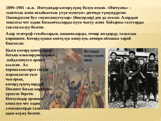 1899–1901 –ж.ж. Ихетуандар к ө т ө р ү л ү ш ү болуп ө тк ө н. «Ихетуань» – тынчтык жана акыйкаттык ү ч ү н муштум» дегенди т ү ш ү нд ү рг ө н. Ошондуктан бул «мушташуучулар» (боксерлор) деп да аталат. Алардын максаты чет элдик баскынчыларды кууп чыгуу жана байыркы салттарды сактап калуу болгон. Алар телеграф столбаларын, машиналарды, темир жолдорду, талкалап киришкен. К ө т ө р ү л ү шк ө к ө пч ү л ү к кошулуп, кенири аймакка тарай баштаган. Цыси к ө т өрү лушчул ө рду батыш ө лк ө л ө р ү н ө каршы  пайдаланууга аракет кылган. Ал европалыктарга согуш жарыялаган указ чыгарып, к ө т ө р ү л ү шч ү л ө рд ү н Пекинге басып кир ү сун ө уруксат берген. Ихетуандар армияга кошулуп чет элдик элчиликтерди талкалап, адам ө л ү м ү болгон. 