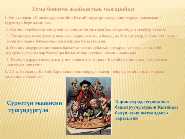 Тема боюнча жыйынтык чыгарабыз 1. Он жылдык обочолонуудан кийин Кытай индустриялдуу ө лк ө л ө рд ү н кысымына туруштук бере алган жок ӨҮ өүң 2. Англия тарабынан танууланган опиум согуштары Кытайды ачууга мажбур кылган 3. Тайпиндер к ө т ө р ү л ү ш ү чыныгы элдик кыймыл болуп, ал бир эле учурда Цин бийлигине жана чет элдик баскынчыларга каршы багытталган 4. Ө лк ө ну модернизациялоого багытталган ө з кубатын артыруу саясаты жана «100 к ү нд ү к» реформалар Кытайды батыштандыруунун аягына чыкпады 5. Ихетуандардын к ө т ө р ү л ү ш ү чет элдиктерге каршы Кытайдын акыркы арга кеткен чыгуусун элестетет 6. XX к. башында Кытай Европалык ө лк ө л ө рд ү н таасир ч ө йр ө сун ө айланып, жарым колонияга айланган Сур ө тт ү н маанисин Карикатурада европалык  т ү ш ү нд ү рг ү л ө башкаруучулардын Кытайды б ө л ү п алып жаткандыгы тартылган 