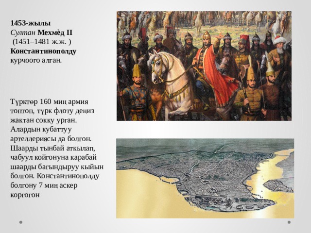 1453-жылы  Султан  Мехмѐд II  (1451–1481 ж.ж. ) Константинополду курчоого алган. Т ү ркт ө р 160 ми ң армия топтоп, т ү рк флоту де ң из жактан сокку урган. Алардын кубаттуу артеллериясы да болгон. Шаарды тынбай аткылап, чабуул койгонуна карабай шаарды багындыруу кыйын болгон. Константинополду болгону 7 ми ң аскер коргогон 