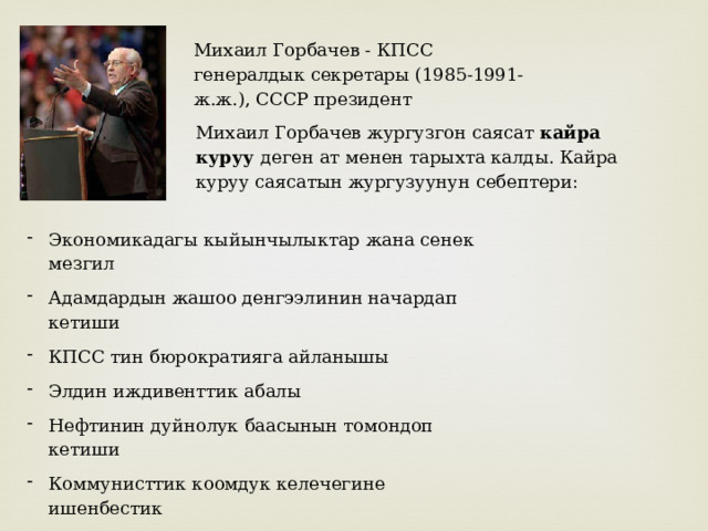 Михаил Горбачев - КПСС генералдык секретары (1985-1991-ж.ж.), СССР президент Михаил Горбачев жургузгон саясат кайра куруу деген ат менен тарыхта калды. Кайра куруу саясатын жургузуунун себептери: Экономикадагы кыйынчылыктар жана сенек мезгил Адамдардын жашоо денгээлинин начардап кетиши КПСС тин бюрократияга айланышы Элдин иждивенттик абалы Нефтинин дуйнолук баасынын томондоп кетиши Коммунисттик коомдук келечегине ишенбестик Капиталисттик пропаганда 