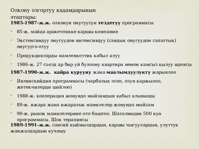 Олкону озгортуу кадамдарынын этаптары: 1985-1987-ж.ж. олконун онугуусун тездетуу программасы 85-ж. майда аракечтикке каршы компания Экстенсивдуу онугуудон интенсивдуу (сандык онугуудон сапаттык) онугууго отуу Продукцияларды мамленкеттик кабыл алуу 1986-ж. 27 съезд ар бир уй булоону квартира менен камсыз кылуу идеясы 1987-1990-ж.ж.  кайра курууну жана маалымдуулукту жарыялоо Явлинскийдин программасы (чарбалык эсеп, озун каржылоо, жетекчилерди шайлоо) 1988-ж. кооперация жонундо мыйзамдын кабыл алынышы 89-ж. ижара жана ижаралык мамилелер жонундо мыйзам 90-ж. рынок мамилелерине ото баштоо. Шаталиндин 500 кун программасы. Шок терапиясы 1989-1991-ж.ж. саясий кыймылдардын, каршы чыгуулардын, улуттук жанжалдардын кучошу 