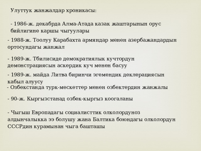 Улуттук жанжалдар хроникасы: - 1986-ж. декабрда Алма-Атада казак жаштарынын орус бийлигине каршы чыгуулары - 1988-ж. Тоолуу Карабахта армяндар менен азербажандардын ортосундагы жанжал - 1989-ж. Тбилисиде демократиялык кучтордун демонстрациясын аскердик куч менен басуу - 1989-ж. майда Литва биринчи эгемендик деклерациясын кабыл алуусу - Озбекстанда турк-мескеттер менен озбектердин жанжалы - 90-ж. Кыргызстанад озбек-кыргыз коогаланы - Чыгыш Европадагы социалисттик олколордуноз алдынчалыкка ээ болушу жана Балтика боюндагы олколордун СССРдин курамынан чыга башташы 