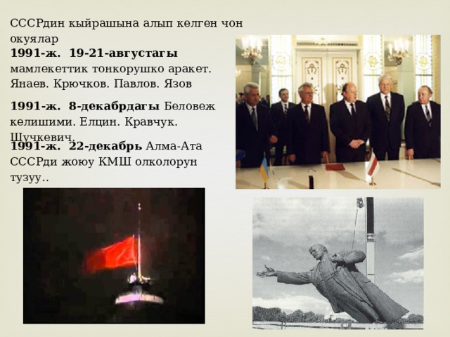 СССРдин кыйрашына алып келген чон окуялар 1991-ж. 19-21-августагы мамлекеттик тонкорушко аракет. Янаев. Крючков. Павлов. Язов 1991-ж. 8-декабрдагы Беловеж келишими. Елцин. Кравчук. Шучкевич. 1991-ж. 22-декабрь Алма-Ата СССРди жоюу КМШ олколорун тузуу.. 