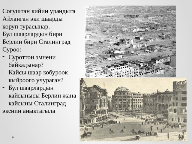 Согуштан кийин урандыга Айланган эки шаарды коруп турасынар. Бул шаарлардын бири Берлин бири Сталинград Суроо: Суроттон эмнени байкадынар? Кайсы шаар кобуроок кыйроого учураган? Бул шаарлардын кайсынысы Берлин жана кайсыны Сталинград экенин аныктагыла 