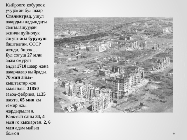Кыйроого кобуроок учураган бул шаар Сталинград , ушул шаардын алдындагы салгылашуудан экинчи дуйнолук согуштагы бурулуш башталган. СССР женди, бирок… Бул согуш 27 млн адам омурун алды. 1710 шаар жана шаарчалар кыйрады. 70 мин айыл-кыштактар жок кылынды. 31850 завод-фабрика, 1135 шахта, 65 мин км темир жол жардырылган. Калктын саны 34, 4 млн го кыскарган. 2, 6 млн адам майып болгон 