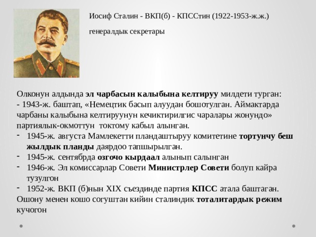 Иосиф Сталин - ВКП(б) - КПССтин (1922-1953-ж.ж.) генералдык секретары Олконун алдында эл чарбасын калыбына келтируу милдети турган: - 1943-ж. баштап, «Немецтик басып алуудан бошотулган. Аймактарда чарбаны калыбына келтируунун кечиктирилгис чаралары жонундо» партиялык-окмоттун токтому кабыл алынган. 1945-ж. августа Мамлекетти пландаштыруу комитетине тортунчу беш жылдык планды даярдоо тапшырылган. 1945-ж. сентябрда озгочо кырдаал алынып салынган 1946-ж. Эл комиссарлар Совети Министрлер Совети болуп кайра тузулгон 1952-ж. ВКП (б)нын XIX съездинде партия КПСС атала баштаган. Ошону менен кошо согуштан кийин сталиндик тоталитардык режим кучогон 
