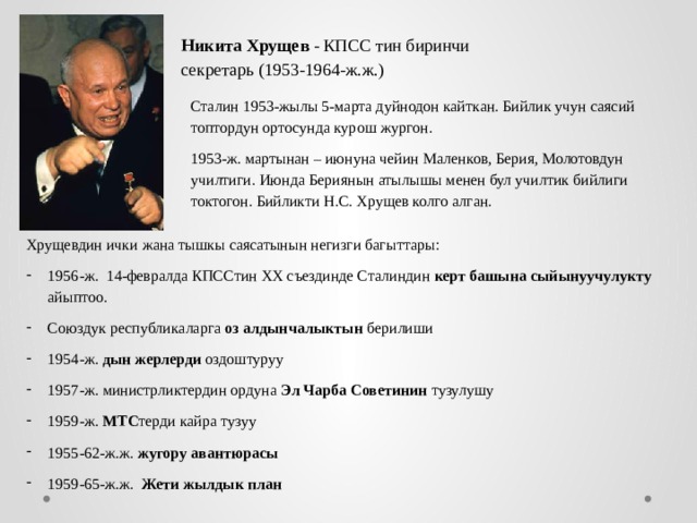 Никита Хрущев - КПСС тин биринчи секретарь (1953-1964-ж.ж.) Сталин 1953-жылы 5-марта дуйнодон кайткан. Бийлик учун саясий топтордун ортосунда курош жургон. 1953-ж. мартынан – июнуна чейин Маленков, Берия, Молотовдун училтиги. Июнда Бериянын атылышы менен бул училтик бийлиги токтогон. Бийликти Н.С. Хрущев колго алган. Хрущевдин ички жана тышкы саясатынын негизги багыттары: 1956-ж. 14-февралда КПССтин XX съездинде Сталиндин керт башына сыйынуучулукту айыптоо. Союздук республикаларга оз алдынчалыктын берилиши 1954-ж. дын жерлерди оздоштуруу 1957-ж. министрликтердин ордуна Эл Чарба Советинин тузулушу 1959-ж. МТС терди кайра тузуу 1955-62-ж.ж. жугору авантюрасы 1959-65-ж.ж. Жети жылдык план 